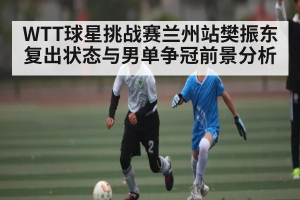 WTT球星挑战赛兰州站樊振东复出状态与男单争冠前景分析